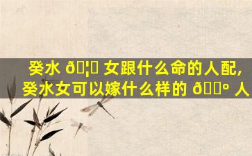 癸水 🦆 女跟什么命的人配,癸水女可以嫁什么样的 🌺 人